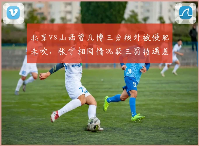 北京vs山西曾凡博三分线外被侵犯未吹，张宁相同情况获三罚待遇差距明显