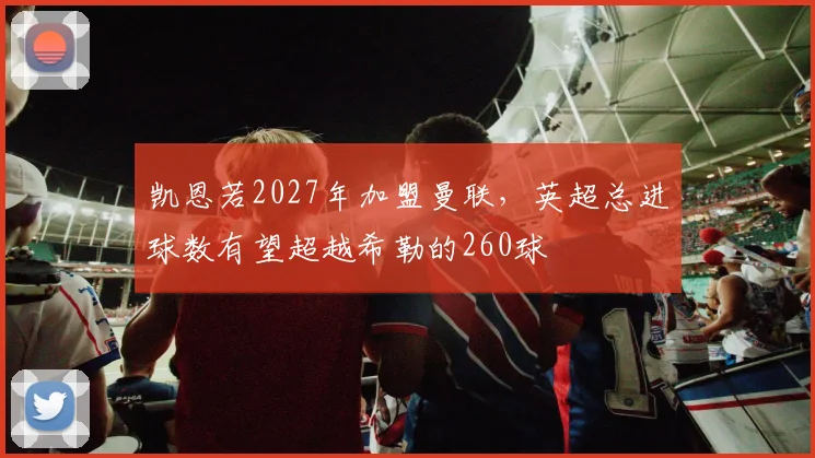 凯恩若2027年加盟曼联，英超总进球数有望超越希勒的260球