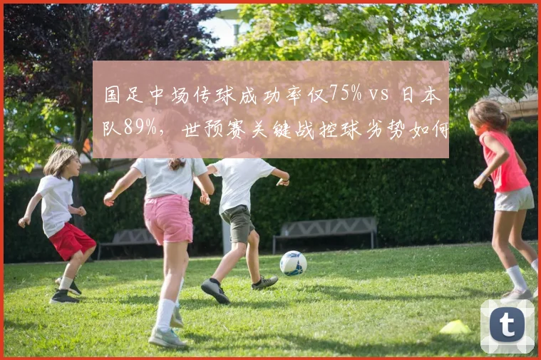 国足中场传球成功率仅75% vs 日本队89%，世预赛关键战控球劣势如何弥补？