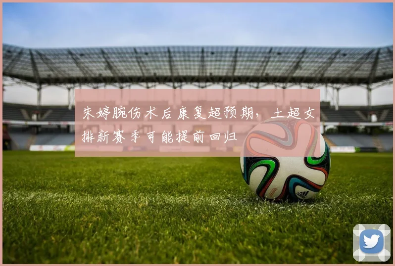 朱婷腕伤术后康复超预期，土超女排新赛季可能提前回归