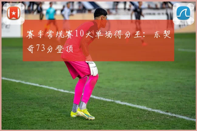 赛季常规赛10大单场得分王：东契奇73分登顶
